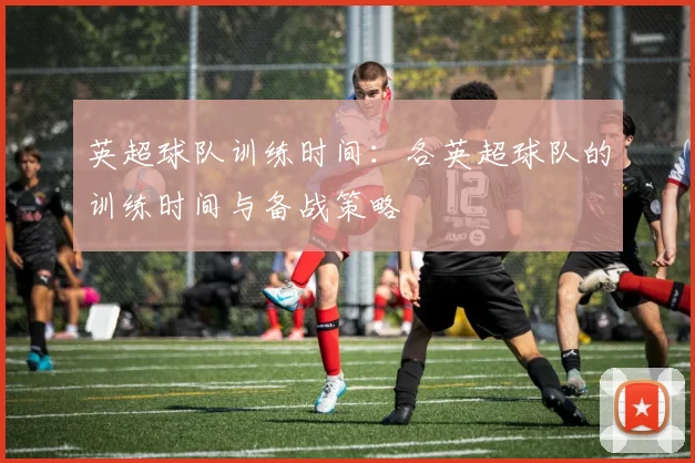 英超球队训练时间：各英超球队的训练时间与备战策略