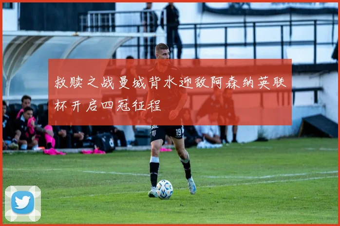 救赎之战曼城背水迎敌阿森纳英联杯开启四冠征程