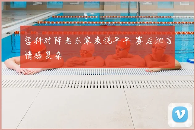 哲科对阵老东家表现平平 赛后坦言情感复杂