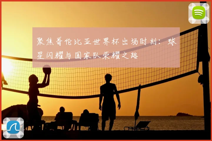 聚焦哥伦比亚世界杯出场时刻：球星闪耀与国家队荣耀之路