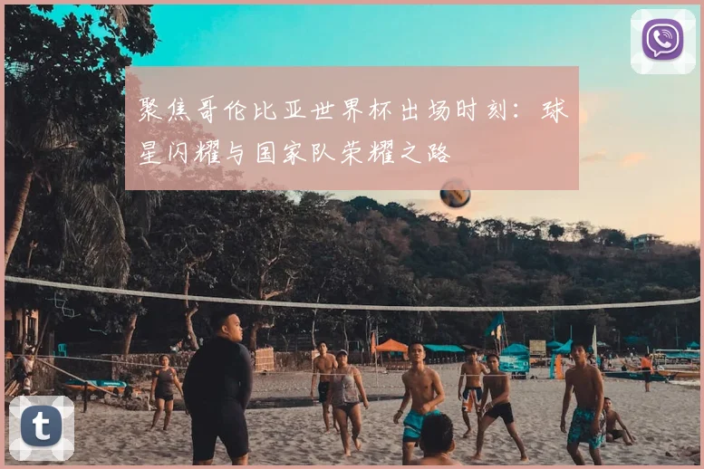 聚焦哥伦比亚世界杯出场时刻：球星闪耀与国家队荣耀之路