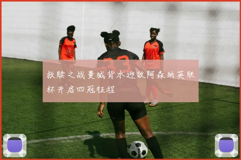 救赎之战曼城背水迎敌阿森纳英联杯开启四冠征程