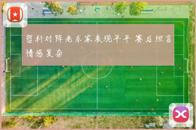 哲科对阵老东家表现平平 赛后坦言情感复杂
