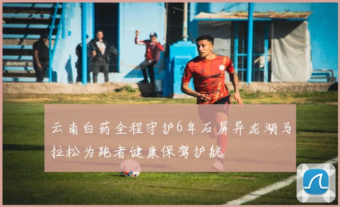 云南白药全程守护6年石屏异龙湖马拉松为跑者健康保驾护航